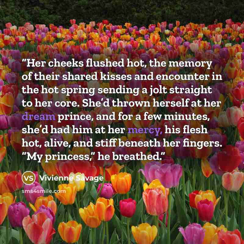 “Her cheeks flushed hot, the memory of their shared kisses and encounter in the hot spring sending a jolt straight to her core. She’d thrown herself at her dream prince, and for a few minutes, she’d had him at her mercy, his flesh hot, alive, and stiff beneath her fingers. “My princess,” he breathed.” quote by Vivienne Savage