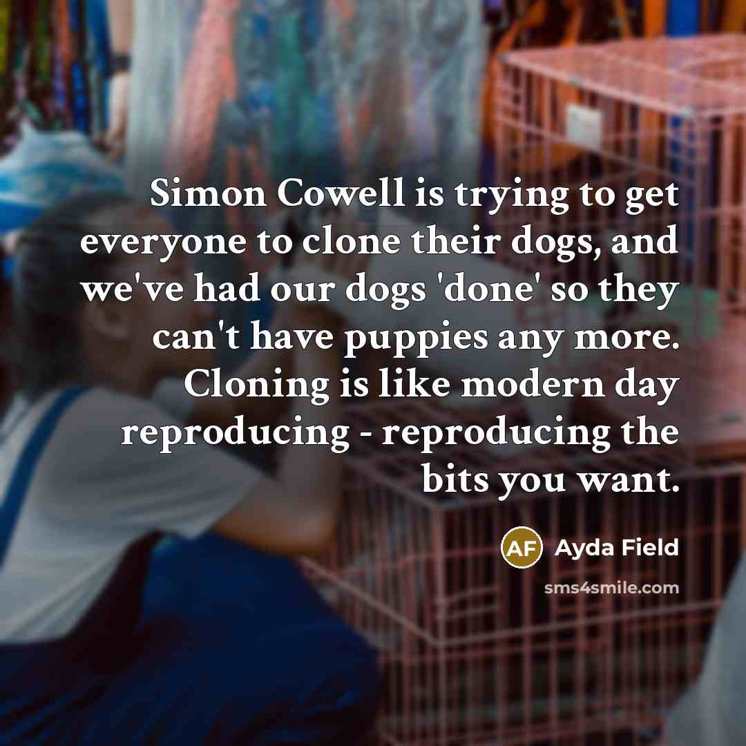 “Simon Cowell is trying to get everyone to clone their dogs, and we've had our dogs 'done' so they can't have puppies any more. Cloning is like modern day reproducing - reproducing the bits you want.” quote by Ayda Field