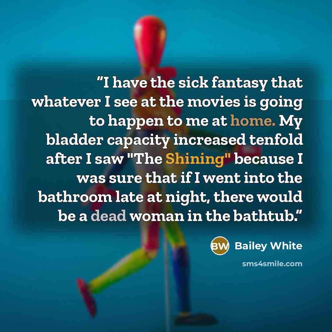 “I have the sick fantasy that whatever I see at the movies is going to happen to me at home. My bladder capacity increased tenfold after I saw "The Shining" because I was sure that if I went into the bathroom late at night, there would be a dead woman in the bathtub.” quote by Bailey White