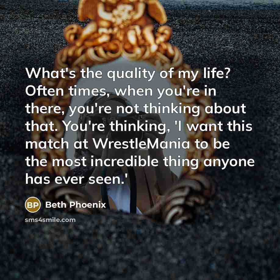 “What's the quality of my life? Often times, when you're in there, you're not thinking about that. You're thinking, 'I want this match at WrestleMania to be the most incredible thing anyone has ever seen.'” quote by Beth Phoenix