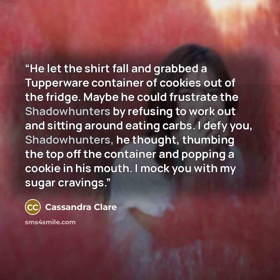 “He let the shirt fall and grabbed a Tupperware container of cookies out of the fridge. Maybe he could frustrate the Shadowhunters by refusing to work out and sitting around eating carbs. I defy you, Shadowhunters, he thought, thumbing the top off the container and popping a cookie in his mouth. I…” quote by Cassandra Clare