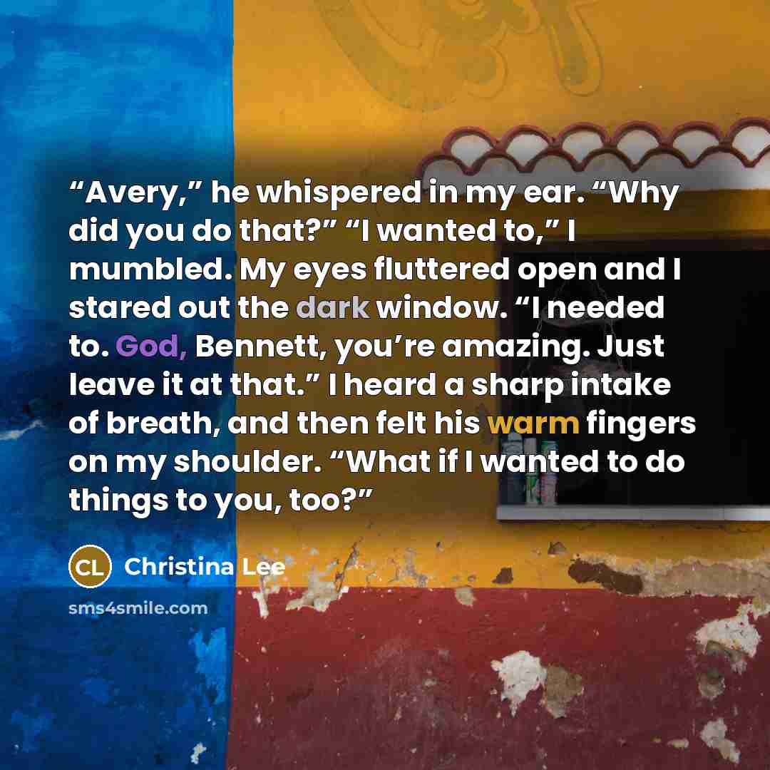 “Avery,” he whispered in my ear. “Why did you do that?” “I wanted to,” I mumbled. My eyes fluttered open and I stared out the dark window. “I needed to. God, Bennett, you’re amazing. Just leave it at that.” I heard a sharp intake of breath, and then felt his warm fingers on my shoulder. “What if I…” quote by Christina Lee