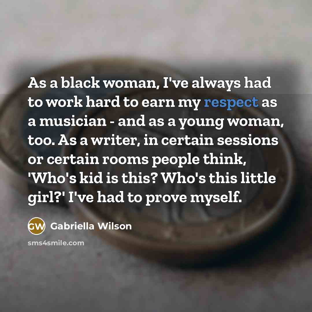 “As a black woman, I've always had to work hard to earn my respect as a musician - and as a young woman, too. As a writer, in certain sessions or certain rooms people think, 'Who's kid is this? Who's this little girl?' I've had to prove myself.” quote by Gabriella Wilson