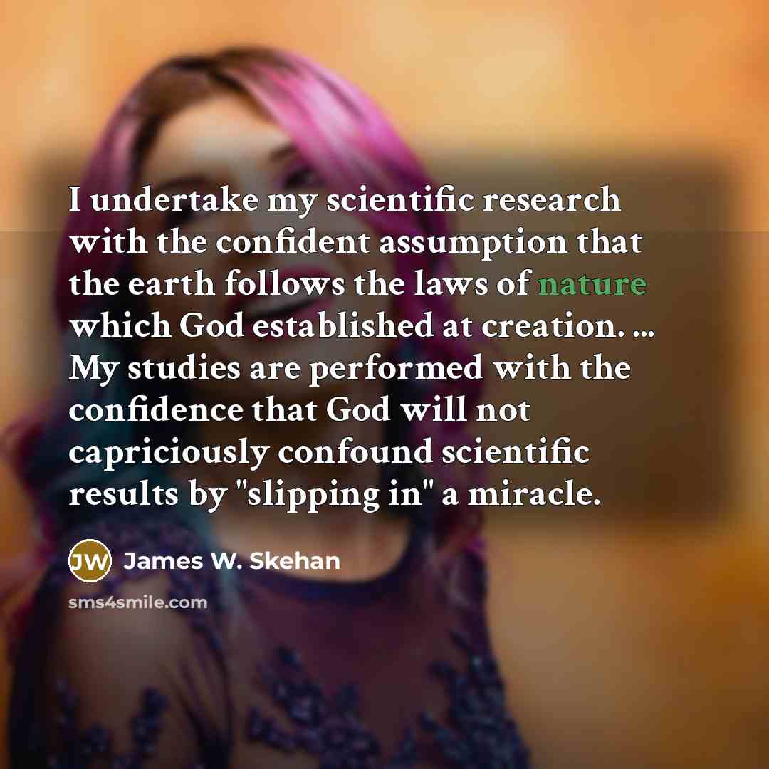 “I undertake my scientific research with the confident assumption that the earth follows the laws of nature which God established at creation. ... My studies are performed with the confidence that God will not capriciously confound scientific results by "slipping in" a miracle.” quote by James W. Skehan