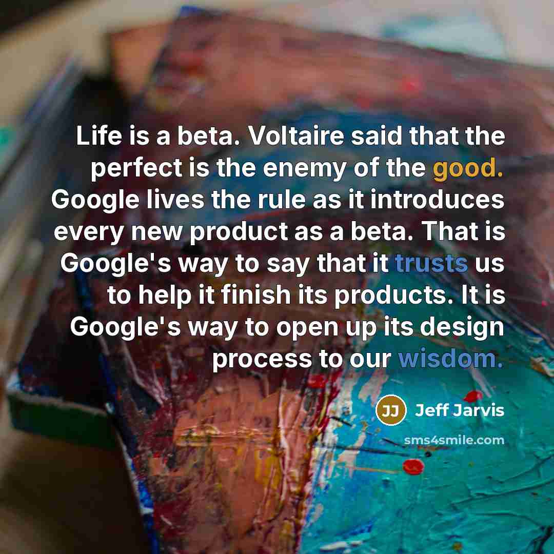 “Life is a beta. Voltaire said that the perfect is the enemy of the good. Google lives the rule as it introduces every new product as a beta. That is Google's way to say that it trusts us to help it finish its products. It is Google's way to open up its design process to our wisdom.” quote by Jeff Jarvis