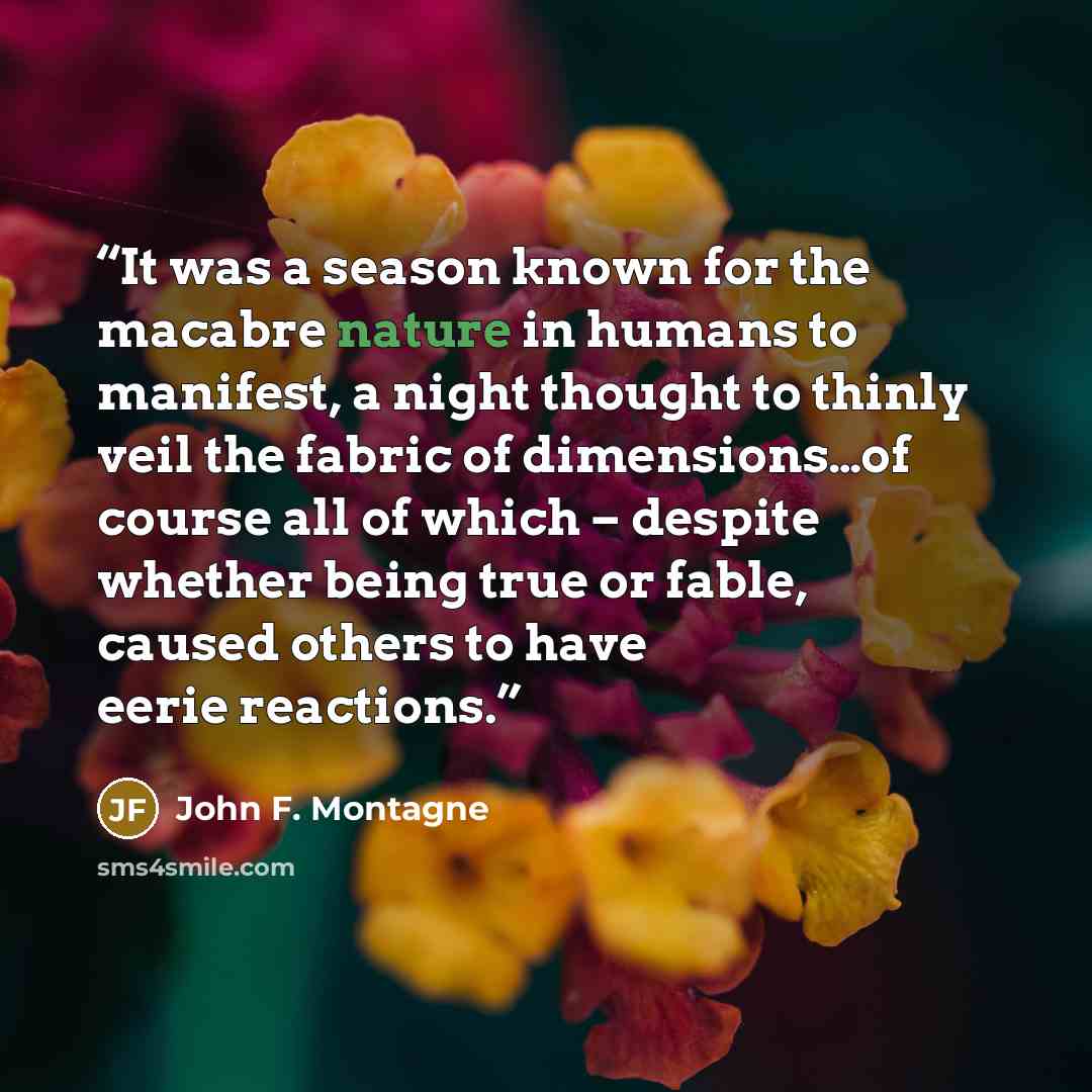 “It was a season known for the macabre nature in humans to manifest, a night thought to thinly veil the fabric of dimensions…of course all of which – despite whether being true or fable, caused others to have eerie reactions.” quote by John F. Montagne