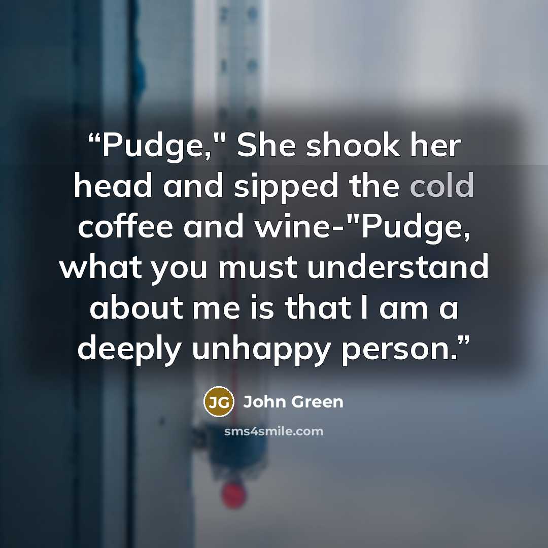 “Pudge," She shook her head and sipped the cold coffee and wine-"Pudge, what you must understand about me is that I am a deeply unhappy person.” quote by John Green
