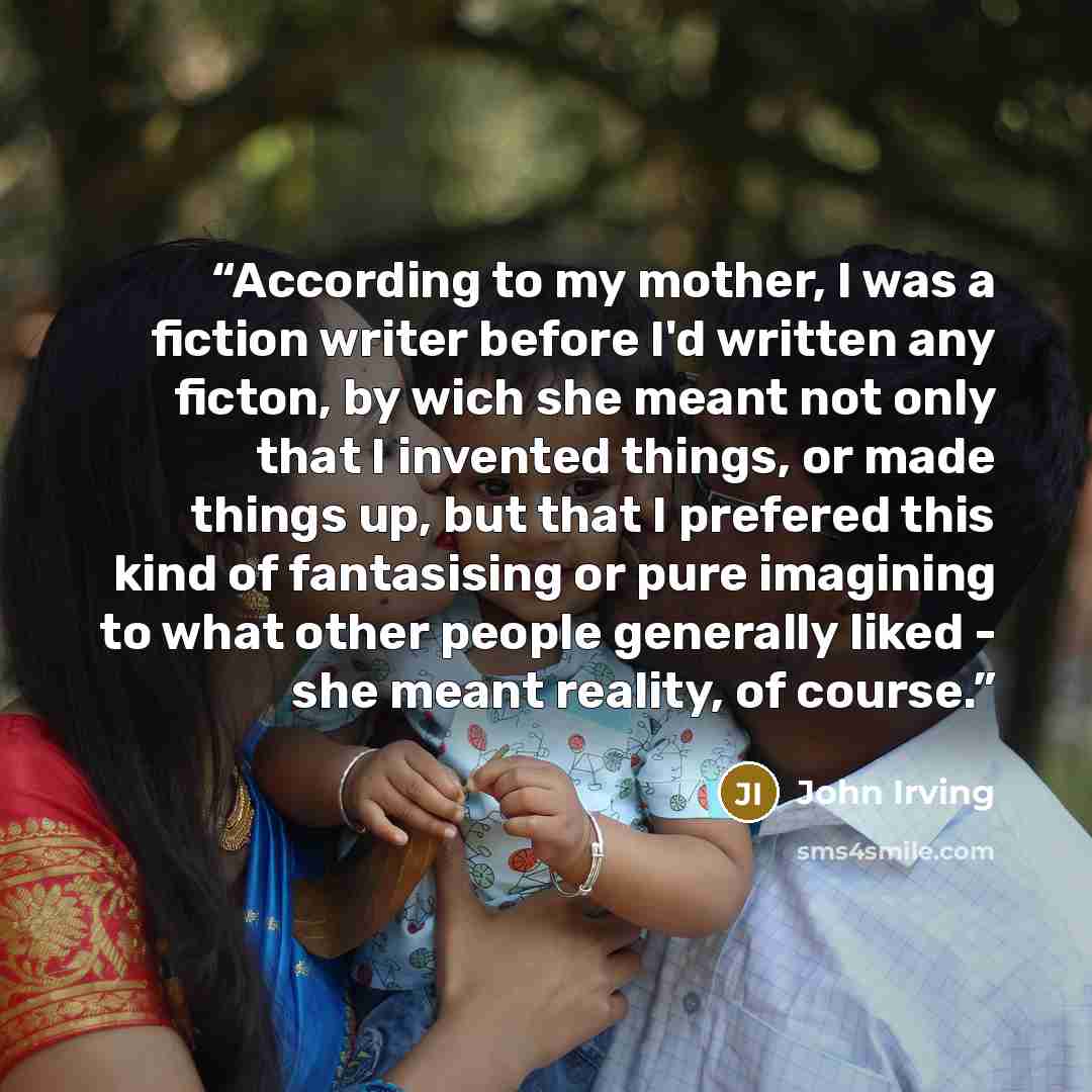 “According to my mother, I was a fiction writer before I'd written any ficton, by wich she meant not only that I invented things, or made things up, but that I prefered this kind of fantasising or pure imagining to what other people generally liked - she meant reality, of course.” quote by John Irving