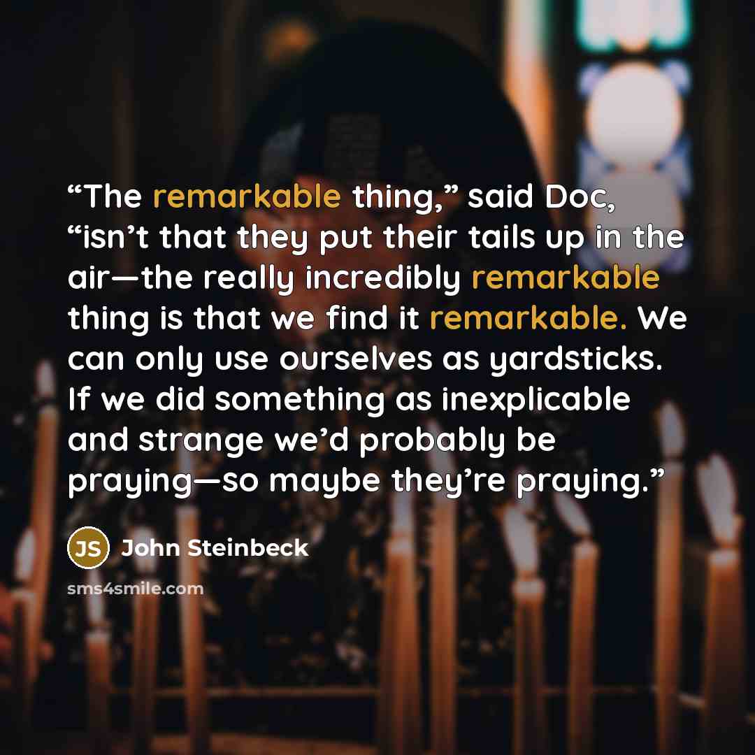 “The remarkable thing,” said Doc, “isn’t that they put their tails up in the air—the really incredibly remarkable thing is that we find it remarkable. We can only use ourselves as yardsticks. If we did something as inexplicable and strange we’d probably be praying—so maybe they’re praying.” quote by John Steinbeck