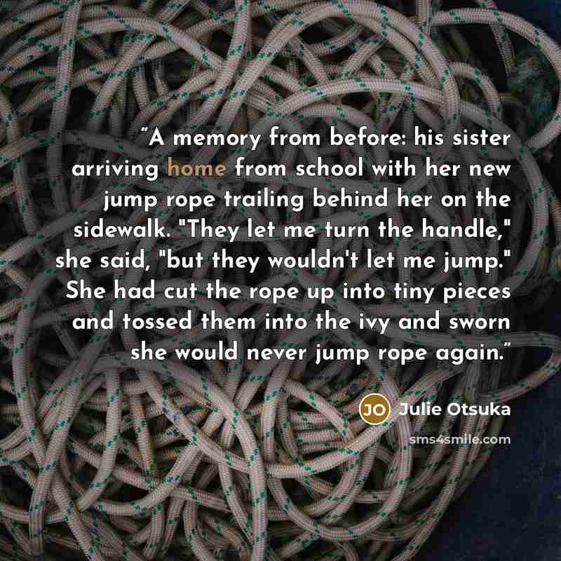 “A memory from before: his sister arriving home from school with her new jump rope trailing behind her on the sidewalk. "They let me turn the handle," she said, "but they wouldn't let me jump." She had cut the rope up into tiny pieces and tossed them into the ivy and sworn she would never jump rope…” quote by Julie Otsuka