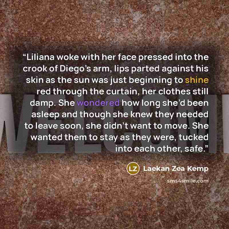 “Liliana woke with her face pressed into the crook of Diego’s arm, lips parted against his skin as the sun was just beginning to shine red through the curtain, her clothes still damp. She wondered how long she’d been asleep and though she knew they needed to leave soon, she didn’t want to move. She…” quote by Laekan Zea Kemp