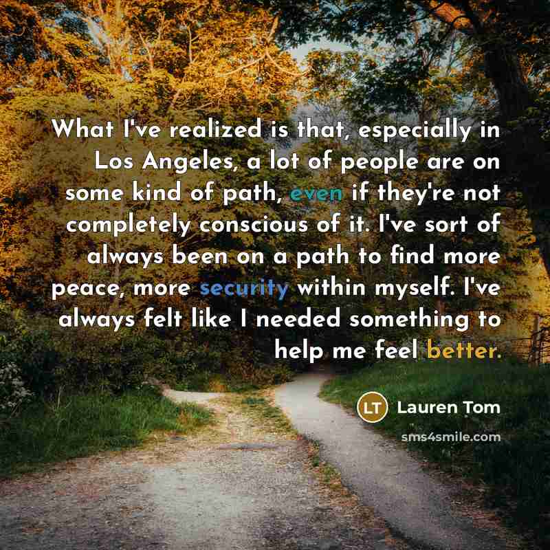 “What I've realized is that, especially in Los Angeles, a lot of people are on some kind of path, even if they're not completely conscious of it. I've sort of always been on a path to find more peace, more security within myself. I've always felt like I needed something to help me feel better.” quote by Lauren Tom