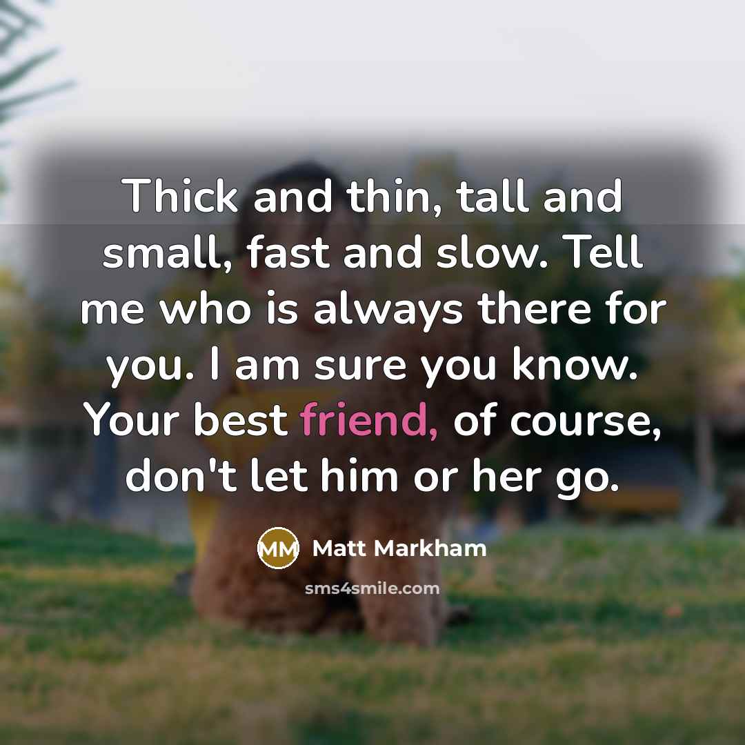 “Thick and thin, tall and small, fast and slow. Tell me who is always there for you. I am sure you know. Your best friend, of course, don't let him or her go.” quote by Matt Markham