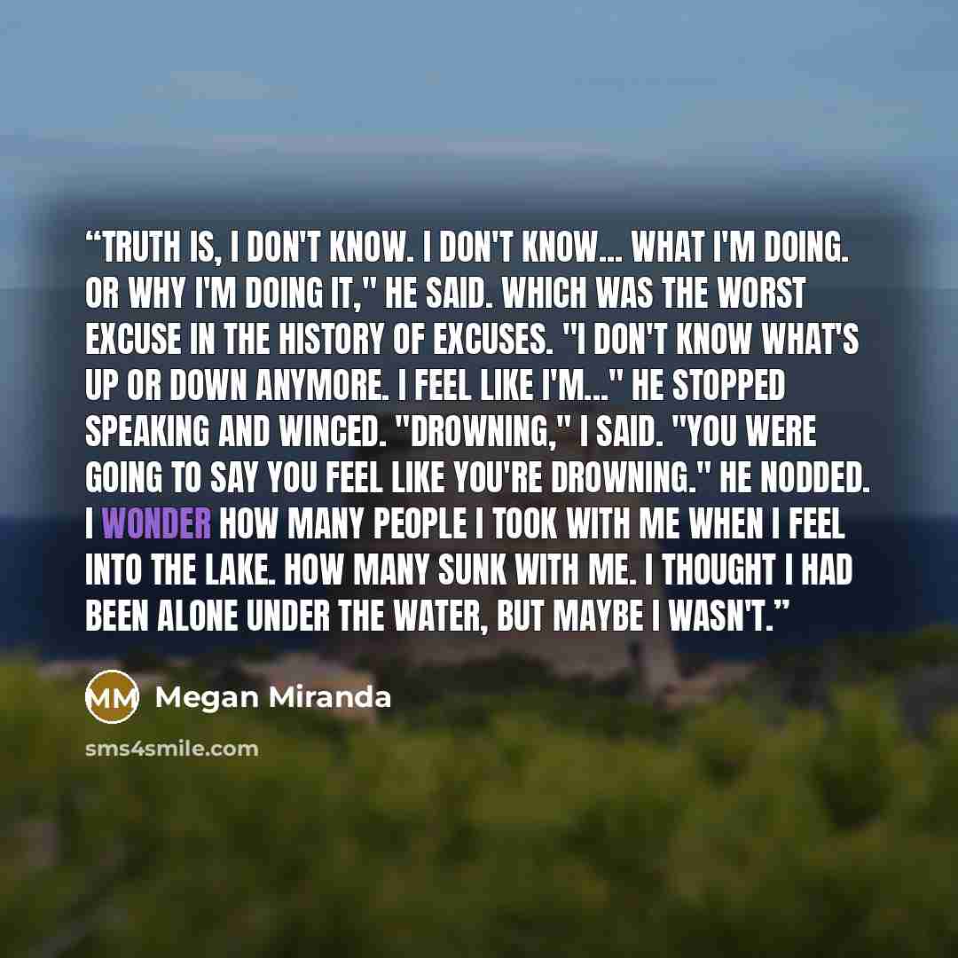 “Truth is, I don't know. I don't know... what I'm doing. Or why I'm doing it," he said. Which was the worst excuse in the history of excuses. "I don't know what's up or down anymore. I feel like I'm..." He stopped speaking and winced. "Drowning," I said. "You were going to say you feel like you're…” quote by Megan Miranda