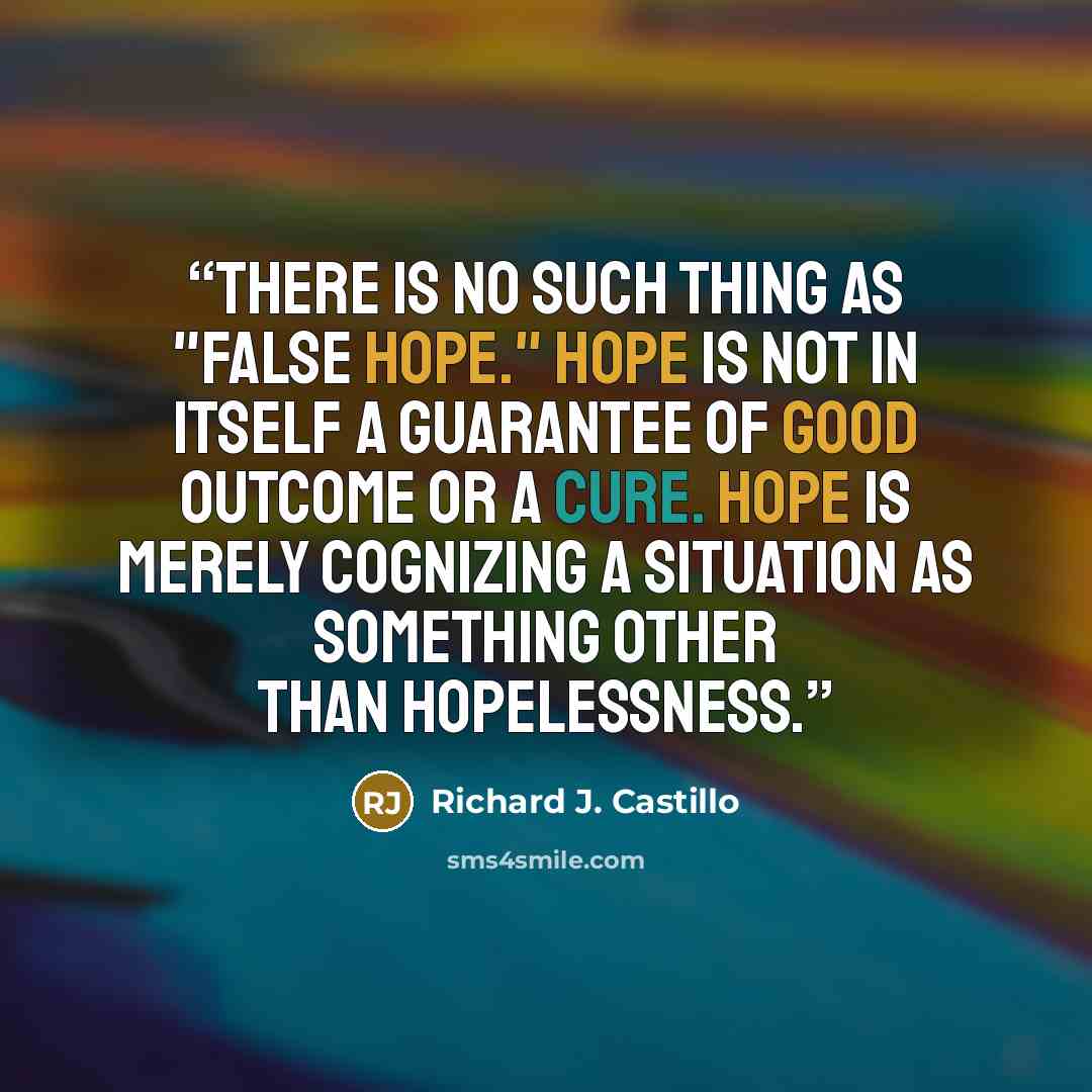 “There is no such thing as "false hope." Hope is not in itself a guarantee of good outcome or a cure. Hope is merely cognizing a situation as something other than hopelessness.” quote by Richard J. Castillo