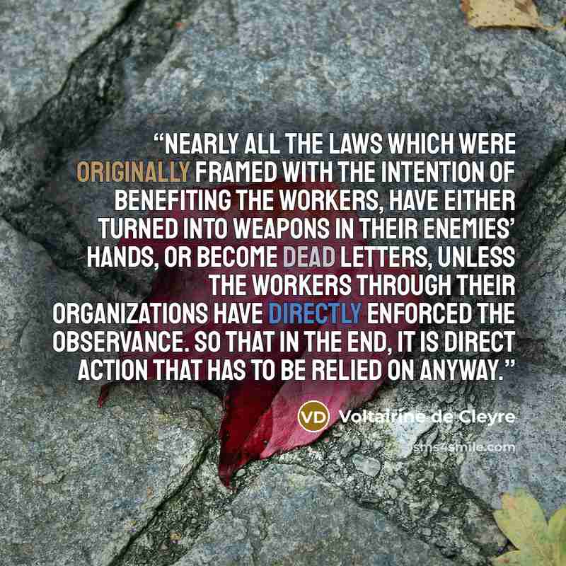 “Nearly all the laws which were originally framed with the intention of benefiting the workers, have either turned into weapons in their enemies’ hands, or become dead letters, unless the workers through their organizations have directly enforced the observance. So that in the end, it is direct…” quote by Voltairine de Cleyre
