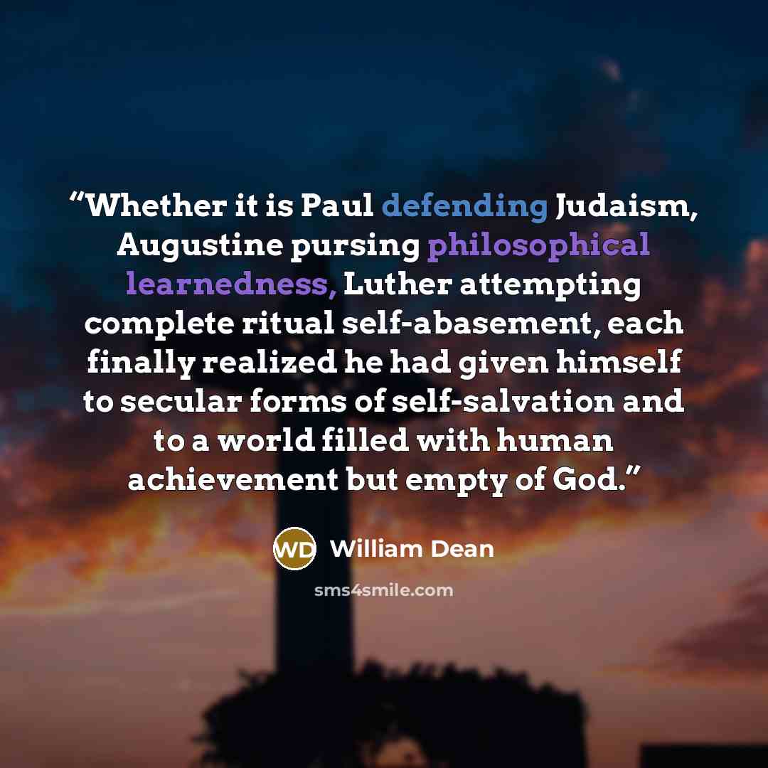 “Whether it is Paul defending Judaism, Augustine pursing philosophical learnedness, Luther attempting complete ritual self-abasement, each finally realized he had given himself to secular forms of self-salvation and to a world filled with human achievement but empty of God.” quote by William Dean