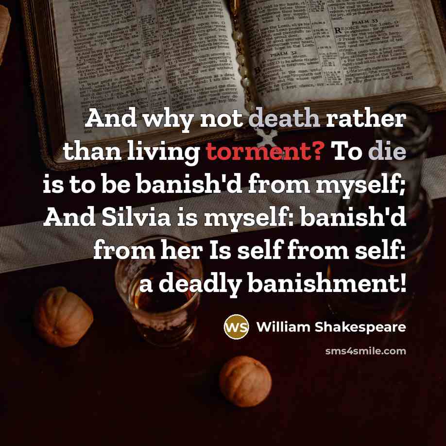 “And why not death rather than living torment? To die is to be banish'd from myself; And Silvia is myself: banish'd from her Is self from self: a deadly banishment!” quote by William Shakespeare
