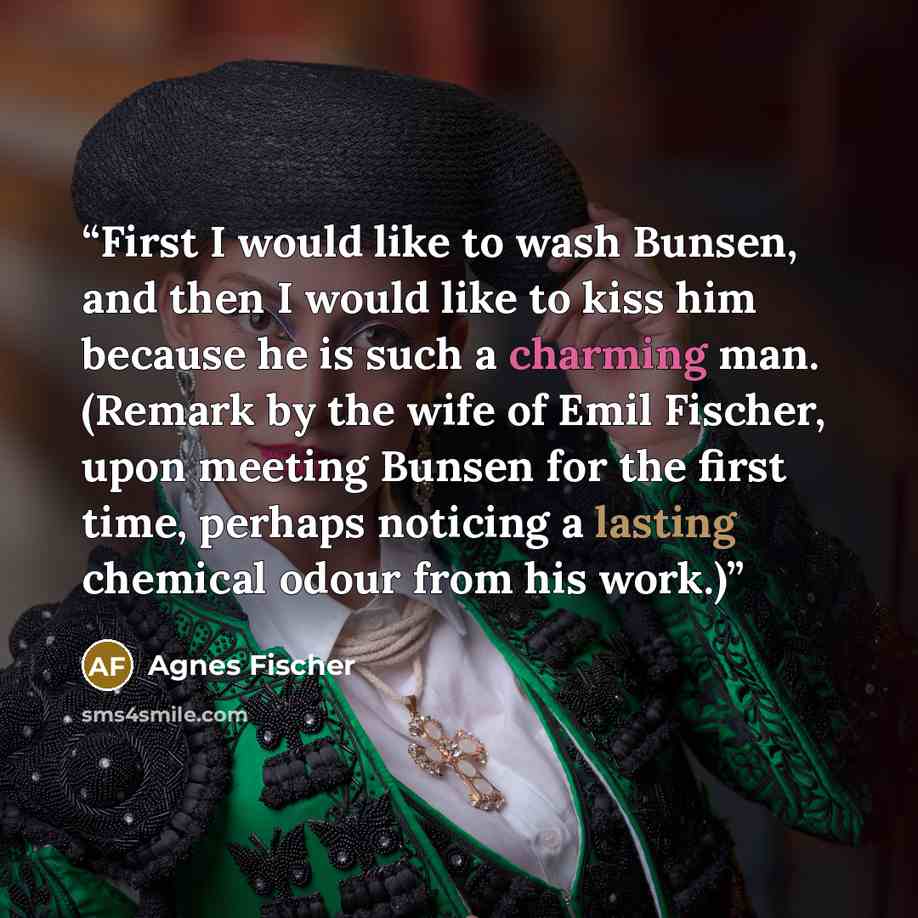 “First I would like to wash Bunsen, and then I would like to kiss him because he is such a charming man. (Remark by the wife of Emil Fischer, upon meeting Bunsen for the first time, perhaps noticing a lasting chemical odour from his work.)” quote by Agnes Fischer