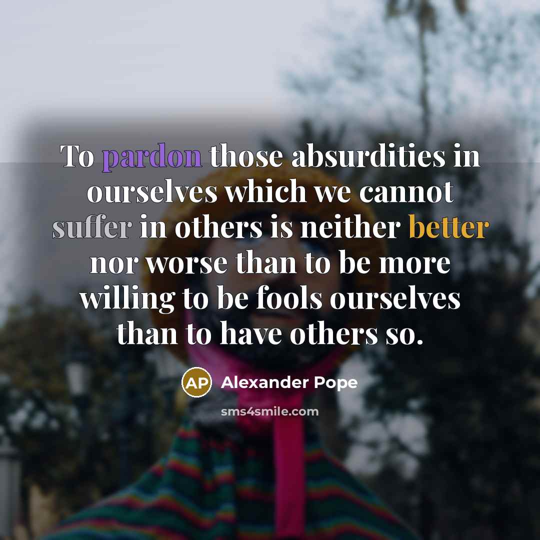 “To pardon those absurdities in ourselves which we cannot suffer in others is neither better nor worse than to be more willing to be fools ourselves than to have others so.” quote by Alexander Pope