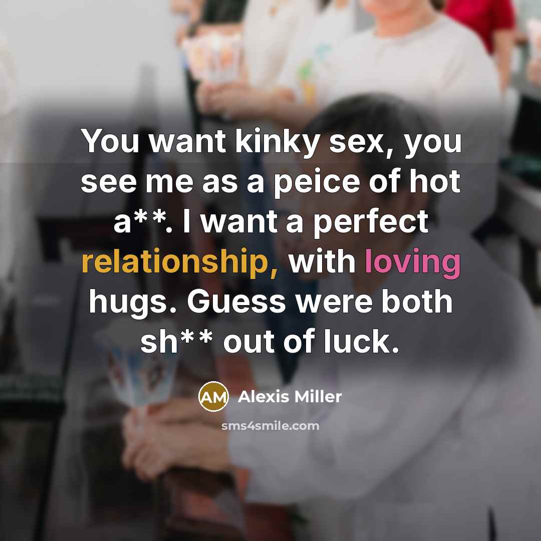 “You want kinky sex, you see me as a peice of hot a**. I want a perfect relationship, with loving hugs. Guess were both sh** out of luck.” quote by Alexis Miller