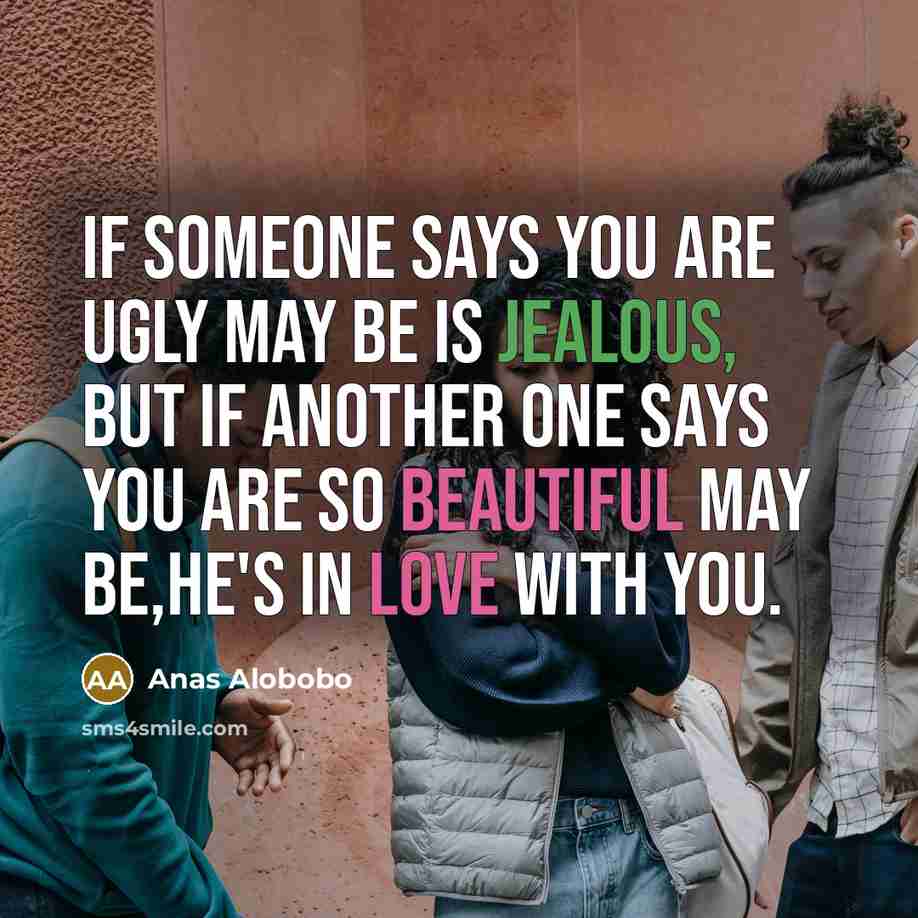 “If someone says you are ugly may be is jealous, but if another one says you are so beautiful may be,he's in love with you.” quote by Anas Alobobo