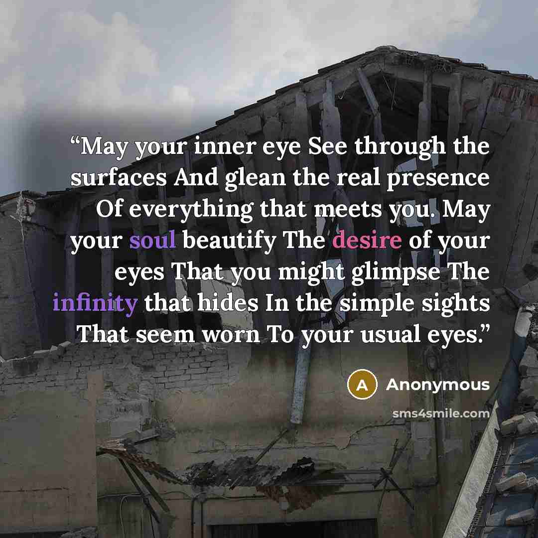 “May your inner eye See through the surfaces And glean the real presence Of everything that meets you. May your soul beautify The desire of your eyes That you might glimpse The infinity that hides In the simple sights That seem worn To your usual eyes.” quote by Anonymous