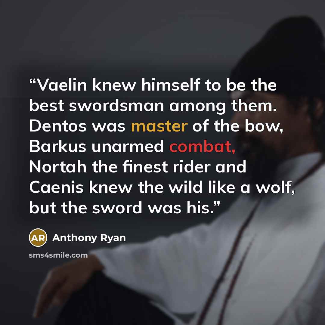 “Vaelin knew himself to be the best swordsman among them. Dentos was master of the bow, Barkus unarmed combat, Nortah the finest rider and Caenis knew the wild like a wolf, but the sword was his.” quote by Anthony Ryan