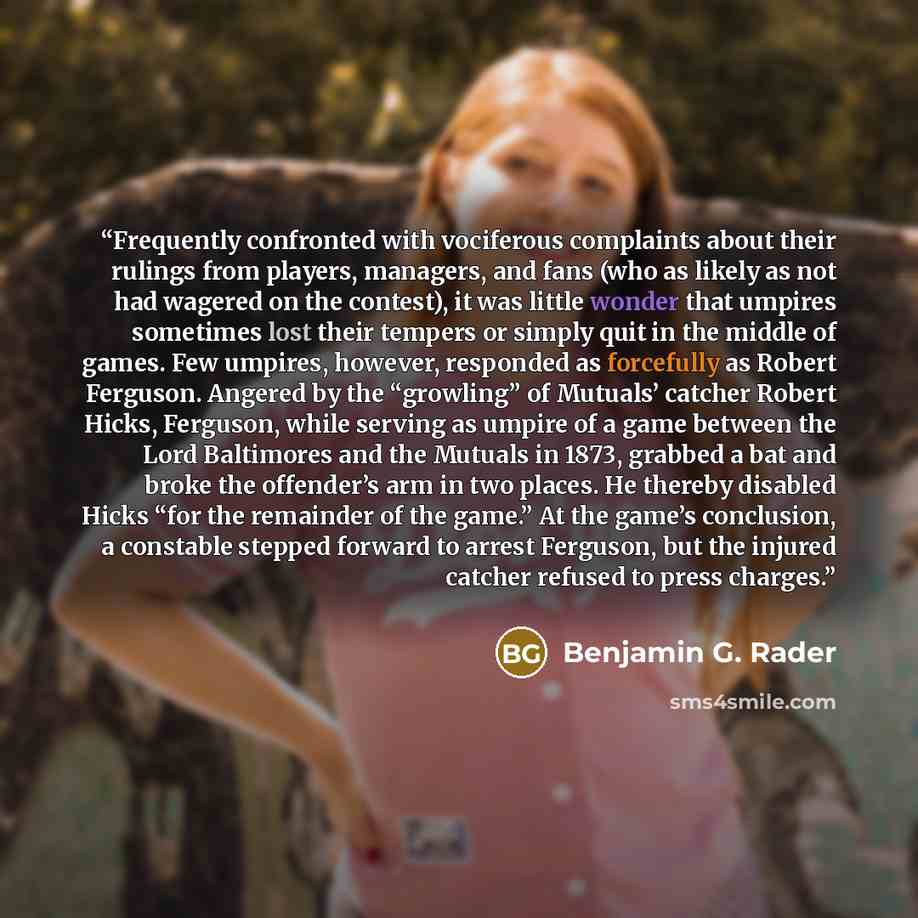 “Frequently confronted with vociferous complaints about their rulings from players, managers, and fans (who as likely as not had wagered on the contest), it was little wonder that umpires sometimes lost their tempers or simply quit in the middle of games. Few umpires, however, responded as…” quote by Benjamin G. Rader