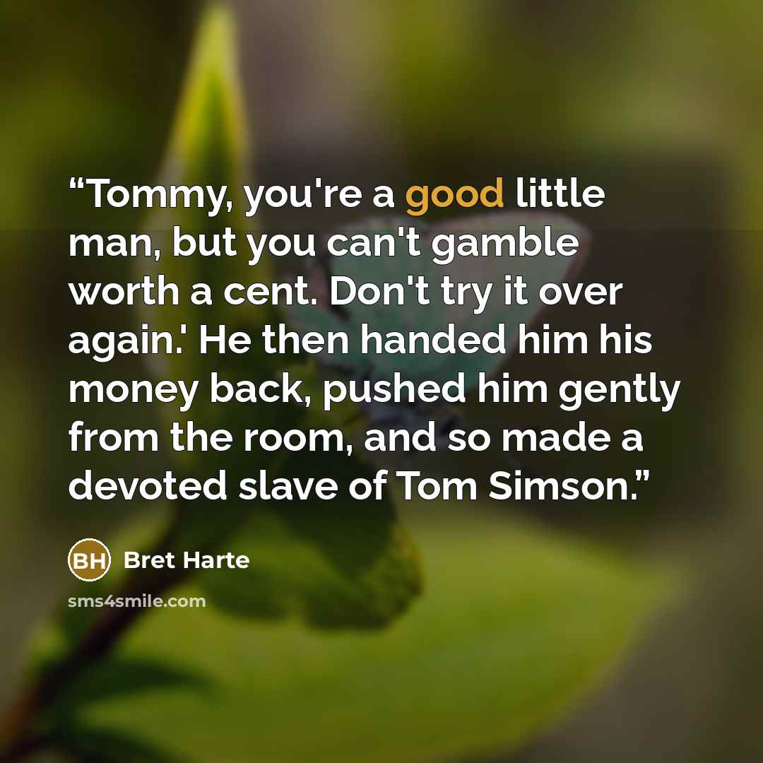 “Tommy, you're a good little man, but you can't gamble worth a cent. Don't try it over again.' He then handed him his money back, pushed him gently from the room, and so made a devoted slave of Tom Simson.” quote by Bret Harte
