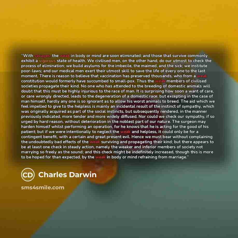 “With savages, the weak in body or mind are soon eliminated; and those that survive commonly exhibit a vigorous state of health. We civilised men, on the other hand, do our utmost to check the process of elimination; we build asylums for the imbecile, the maimed, and the sick; we institute…” quote by Charles Darwin