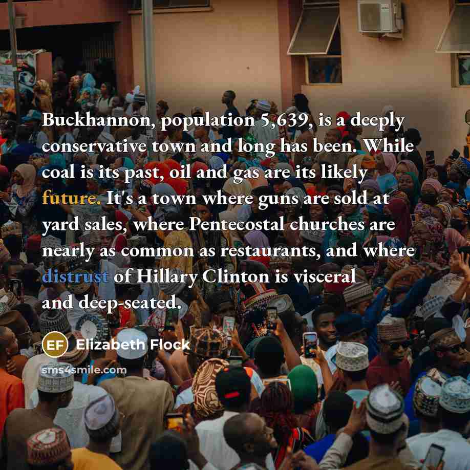 “Buckhannon, population 5,639, is a deeply conservative town and long has been. While coal is its past, oil and gas are its likely future. It's a town where guns are sold at yard sales, where Pentecostal churches are nearly as common as restaurants, and where distrust of Hillary Clinton is visceral…” quote by Elizabeth Flock