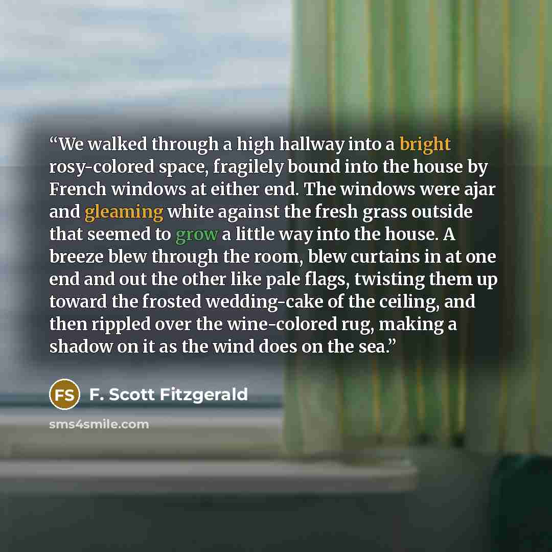 “We walked through a high hallway into a bright rosy-colored space, fragilely bound into the house by French windows at either end. The windows were ajar and gleaming white against the fresh grass outside that seemed to grow a little way into the house. A breeze blew through the room, blew curtains…” quote by F. Scott Fitzgerald