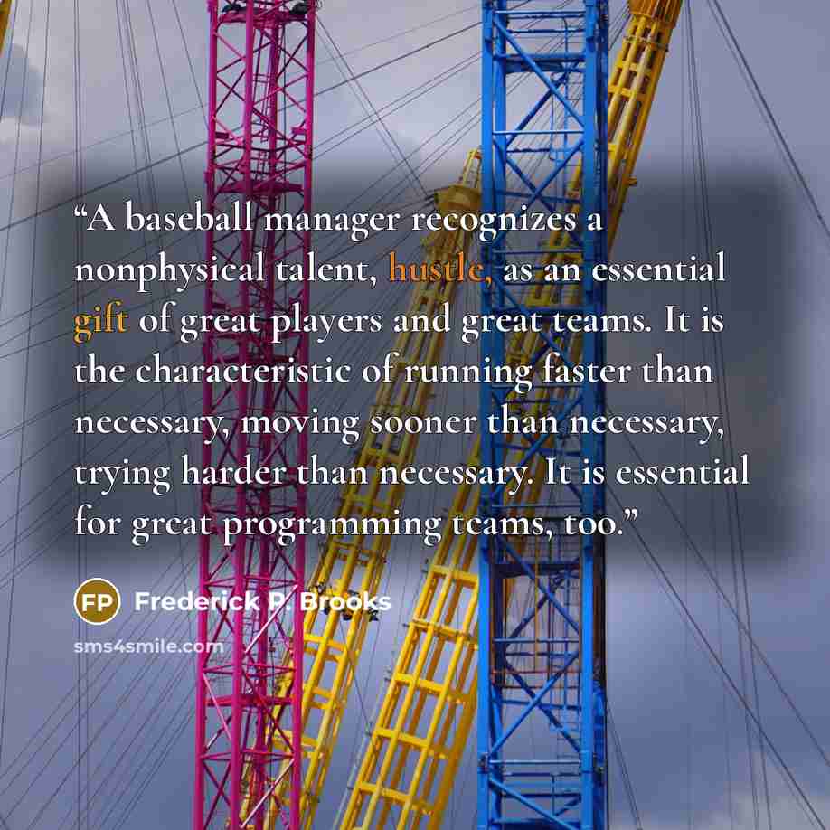 “A baseball manager recognizes a nonphysical talent, hustle, as an essential gift of great players and great teams. It is the characteristic of running faster than necessary, moving sooner than necessary, trying harder than necessary. It is essential for great programming teams, too.” quote by Frederick P. Brooks