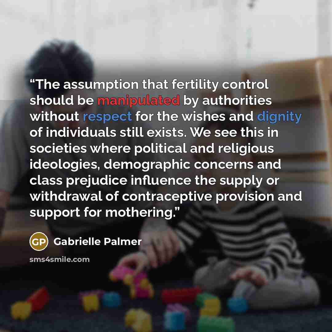 “The assumption that fertility control should be manipulated by authorities without respect for the wishes and dignity of individuals still exists. We see this in societies where political and religious ideologies, demographic concerns and class prejudice influence the supply or withdrawal of…” quote by Gabrielle Palmer