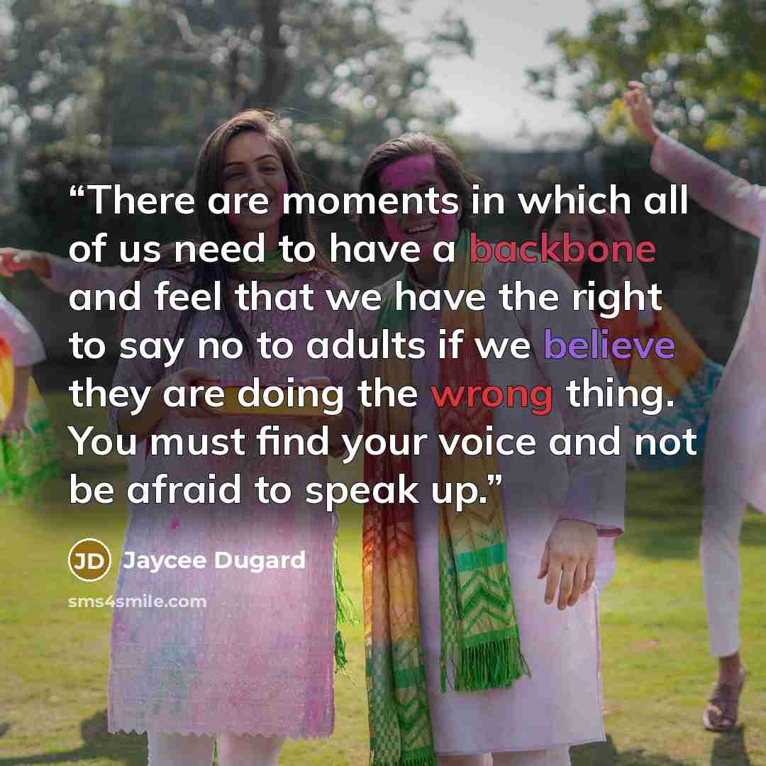 “There are moments in which all of us need to have a backbone and feel that we have the right to say no to adults if we believe they are doing the wrong thing. You must find your voice and not be afraid to speak up.” quote by Jaycee Dugard