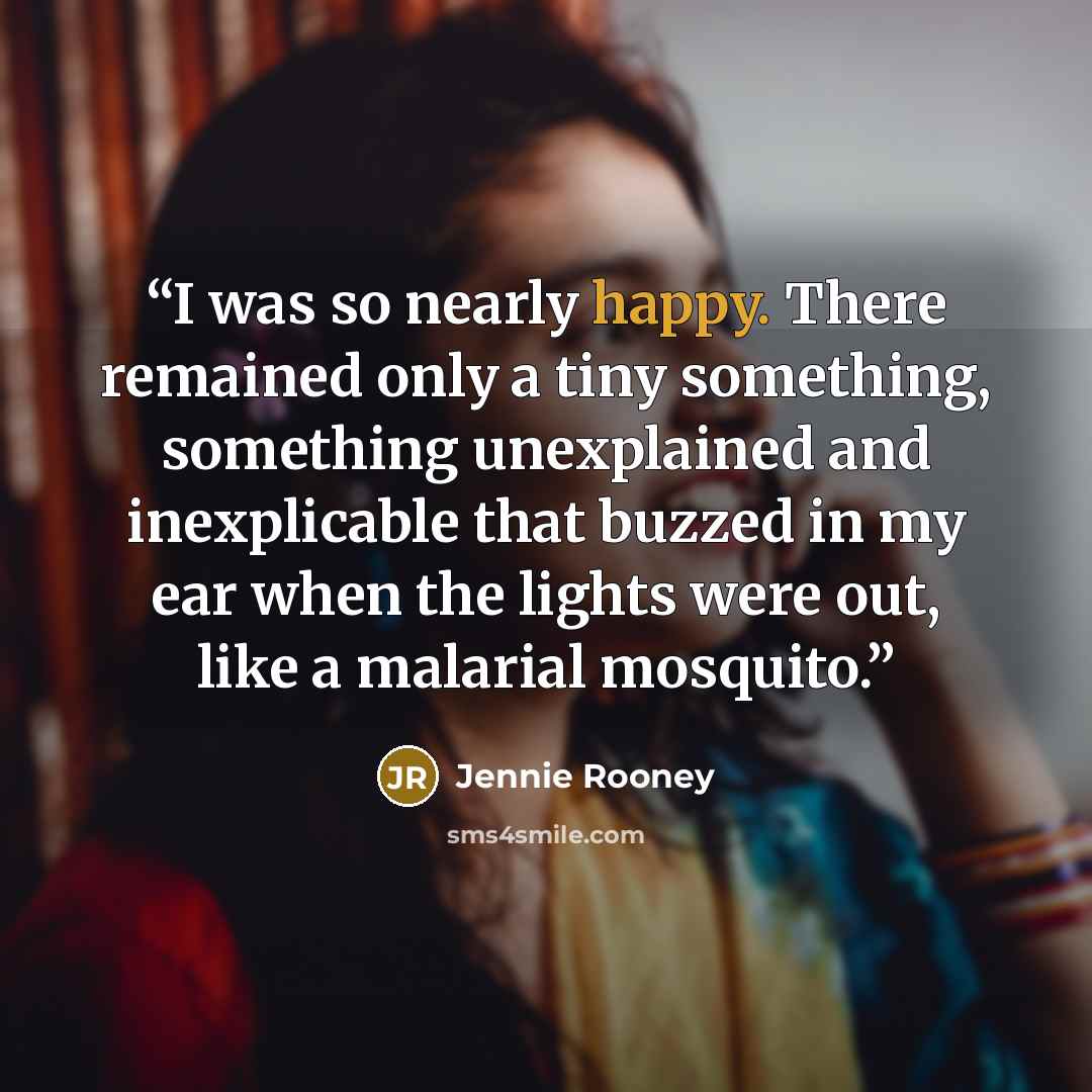 “I was so nearly happy. There remained only a tiny something, something unexplained and inexplicable that buzzed in my ear when the lights were out, like a malarial mosquito.” quote by Jennie Rooney