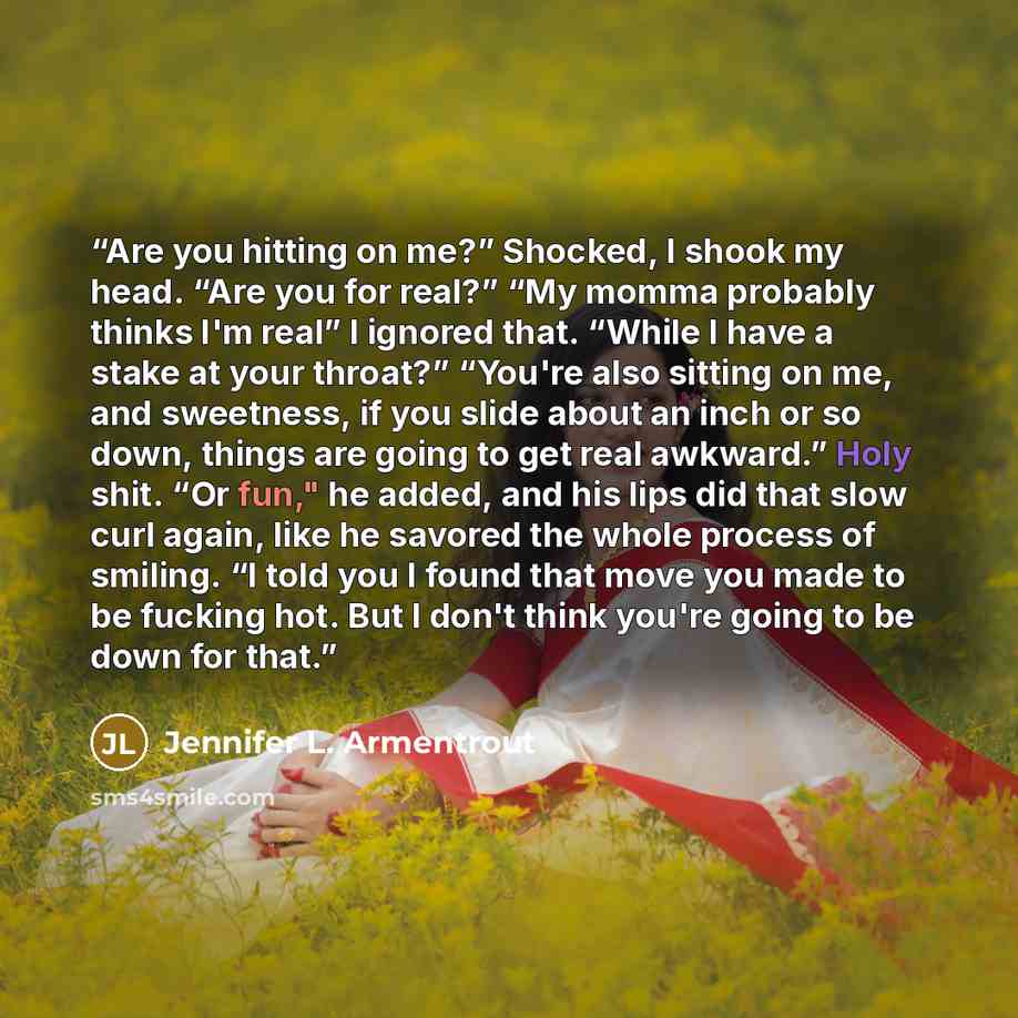 “Are you hitting on me?” Shocked, I shook my head. “Are you for real?” “My momma probably thinks I'm real” I ignored that. “While I have a stake at your throat?” “You're also sitting on me, and sweetness, if you slide about an inch or so down, things are going to get real awkward.” Holy shit. “Or…” quote by Jennifer L. Armentrout