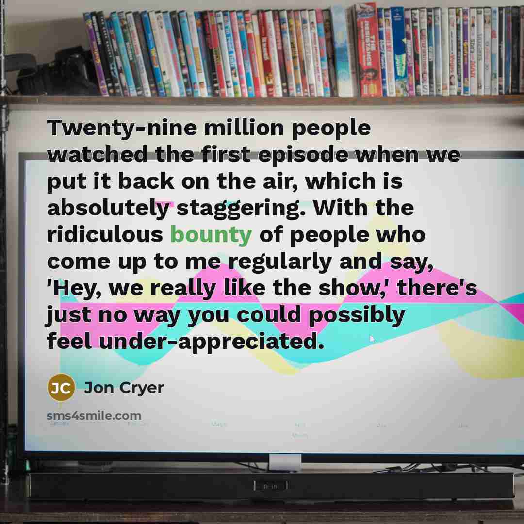 “Twenty-nine million people watched the first episode when we put it back on the air, which is absolutely staggering. With the ridiculous bounty of people who come up to me regularly and say, 'Hey, we really like the show,' there's just no way you could possibly feel under-appreciated.” quote by Jon Cryer