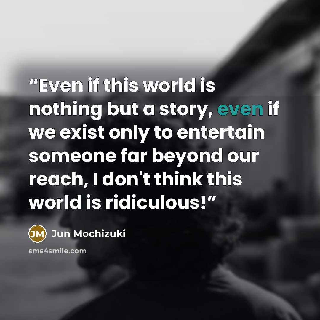 “Even if this world is nothing but a story, even if we exist only to entertain someone far beyond our reach, I don't think this world is ridiculous!” quote by Jun Mochizuki