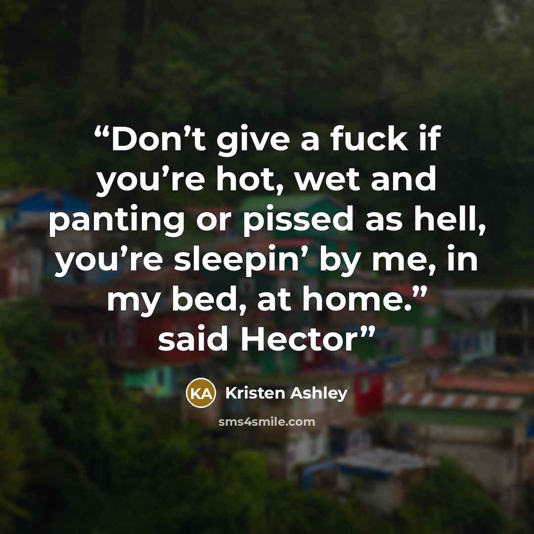“Don’t give a fuck if you’re hot, wet and panting or pissed as hell, you’re sleepin’ by me, in my bed, at home.” said Hector” quote by Kristen Ashley