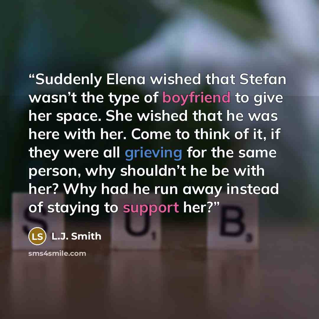 “Suddenly Elena wished that Stefan wasn’t the type of boyfriend to give her space. She wished that he was here with her. Come to think of it, if they were all grieving for the same person, why shouldn’t he be with her? Why had he run away instead of staying to support her?” quote by L.J. Smith