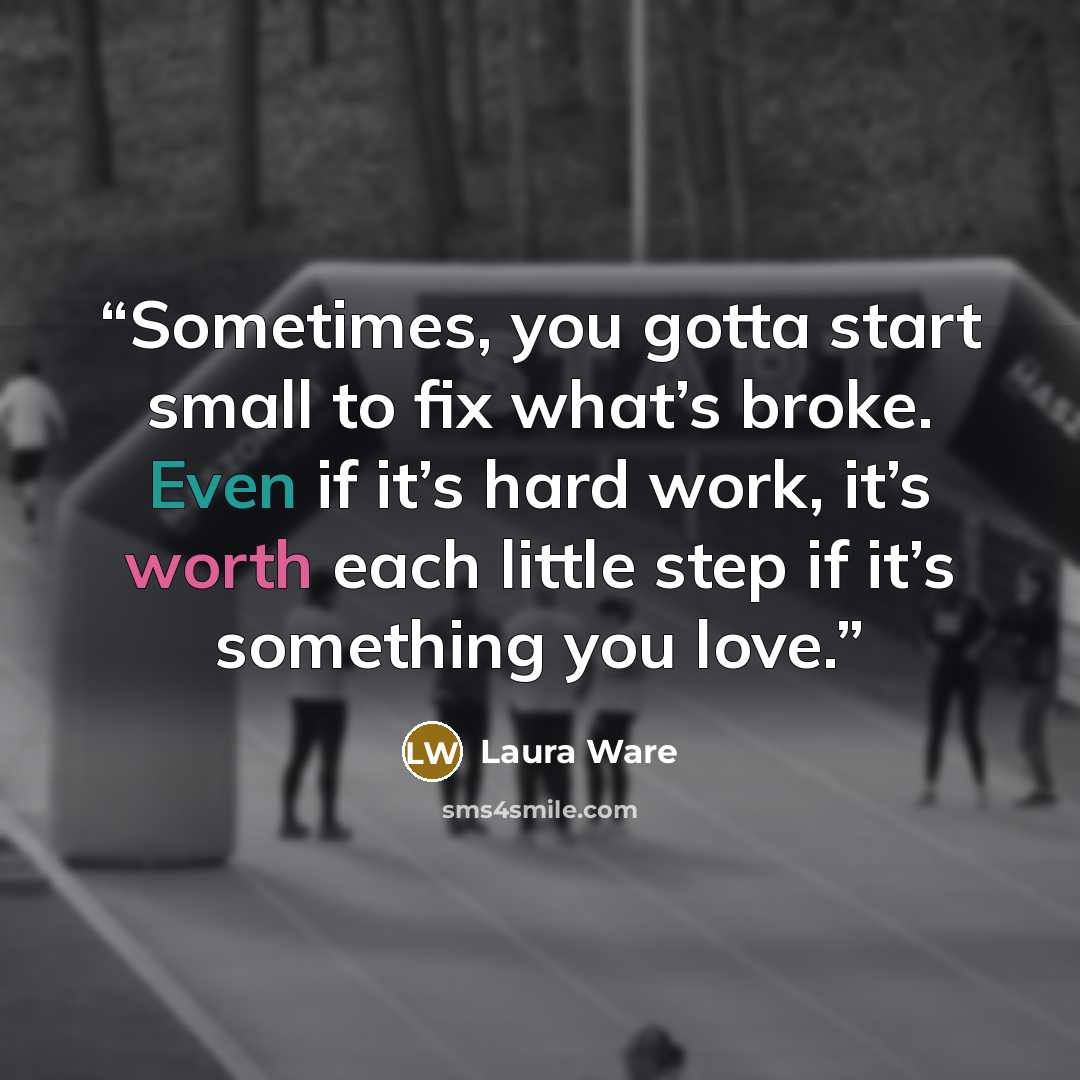 “Sometimes, you gotta start small to fix what’s broke. Even if it’s hard work, it’s worth each little step if it’s something you love.” quote by Laura Ware