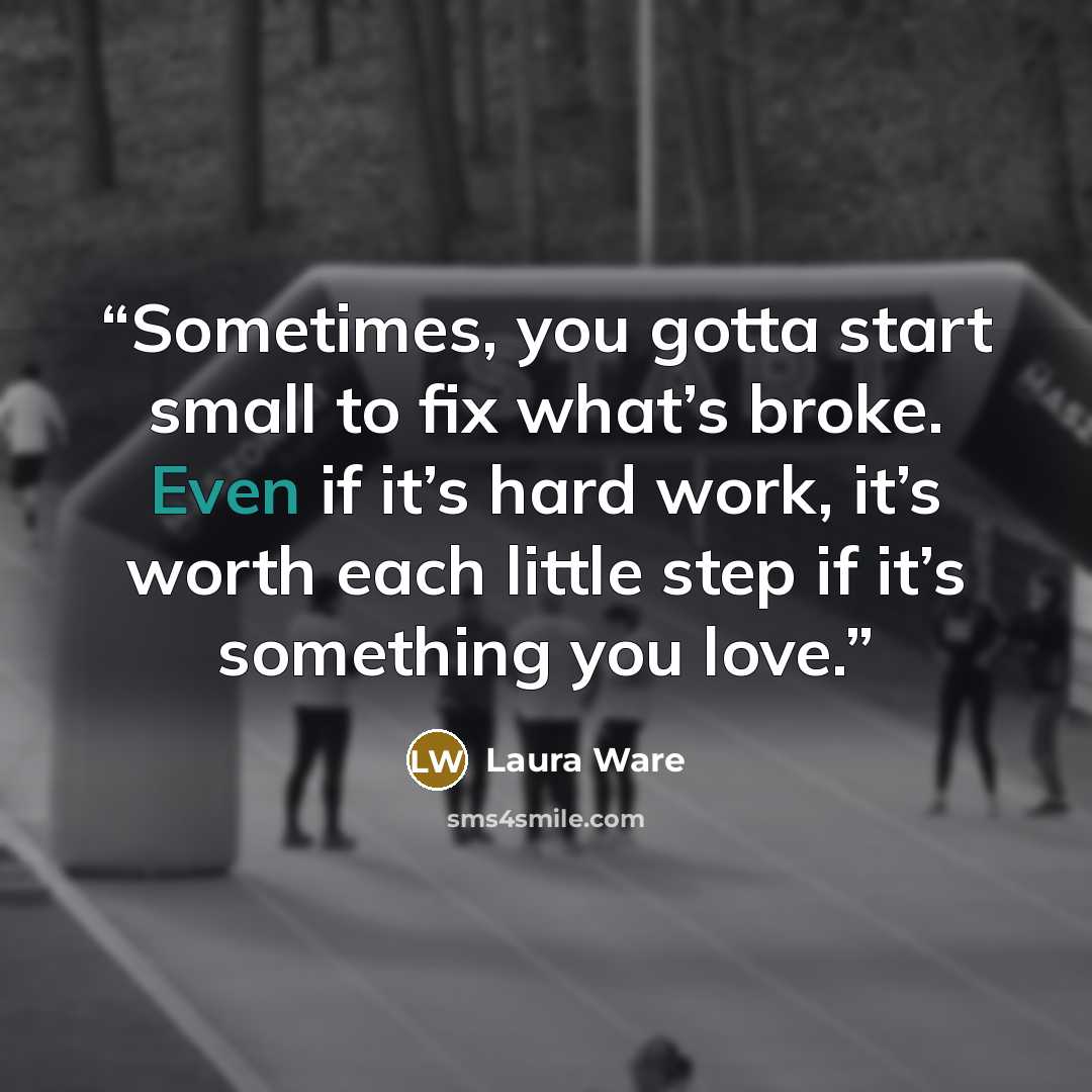“Sometimes, you gotta start small to fix what’s broke. Even if it’s hard work, it’s worth each little step if it’s something you love.” quote by Laura Ware