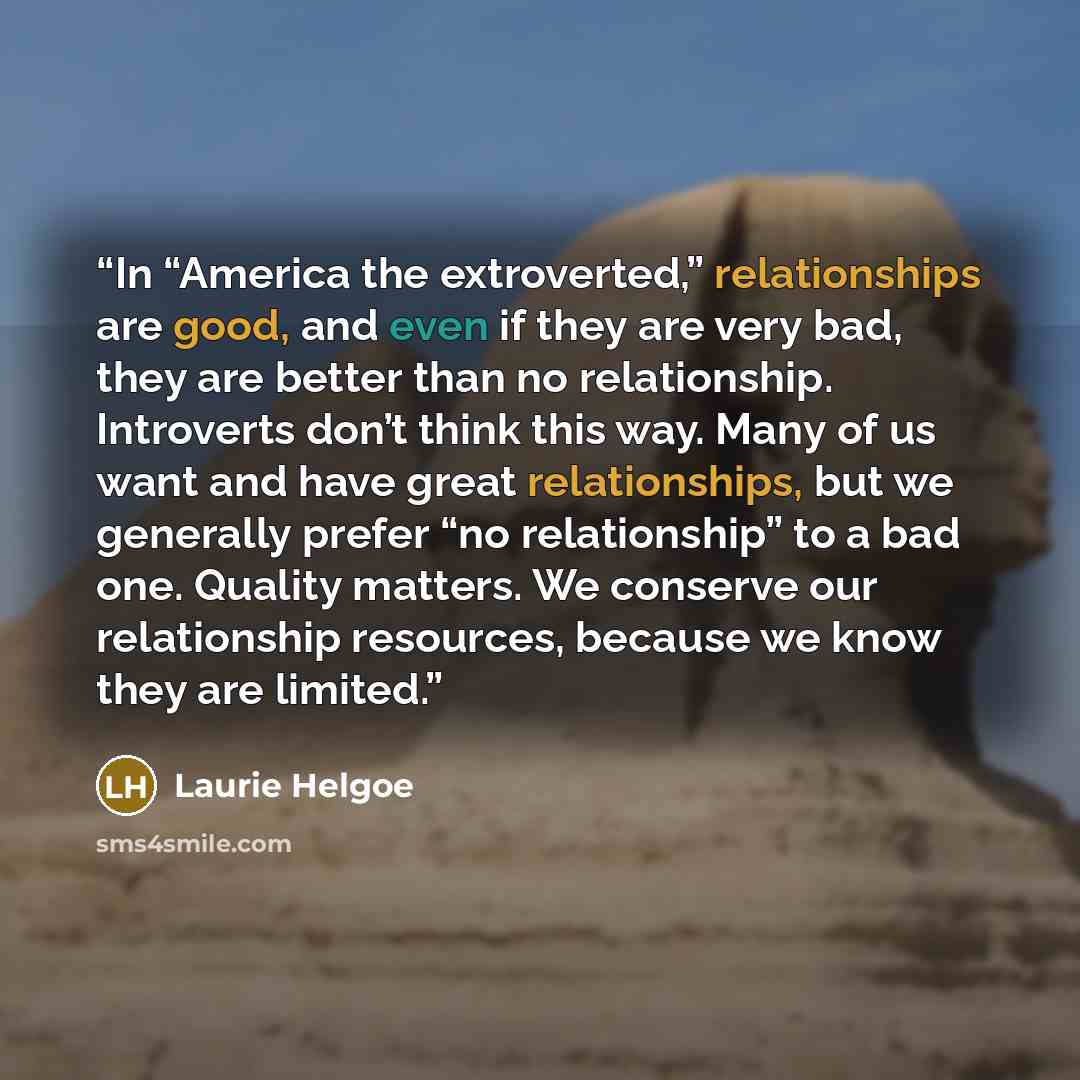 “In “America the extroverted,” relationships are good, and even if they are very bad, they are better than no relationship. Introverts don’t think this way. Many of us want and have great relationships, but we generally prefer “no relationship” to a bad one. Quality matters. We conserve our…” quote by Laurie Helgoe