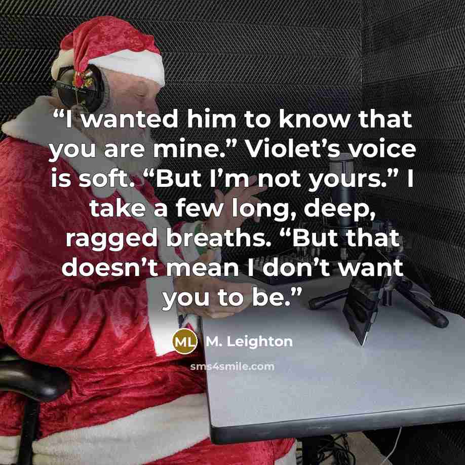 “I wanted him to know that you are mine.” Violet’s voice is soft. “But I’m not yours.” I take a few long, deep, ragged breaths. “But that doesn’t mean I don’t want you to be.” quote by M. Leighton