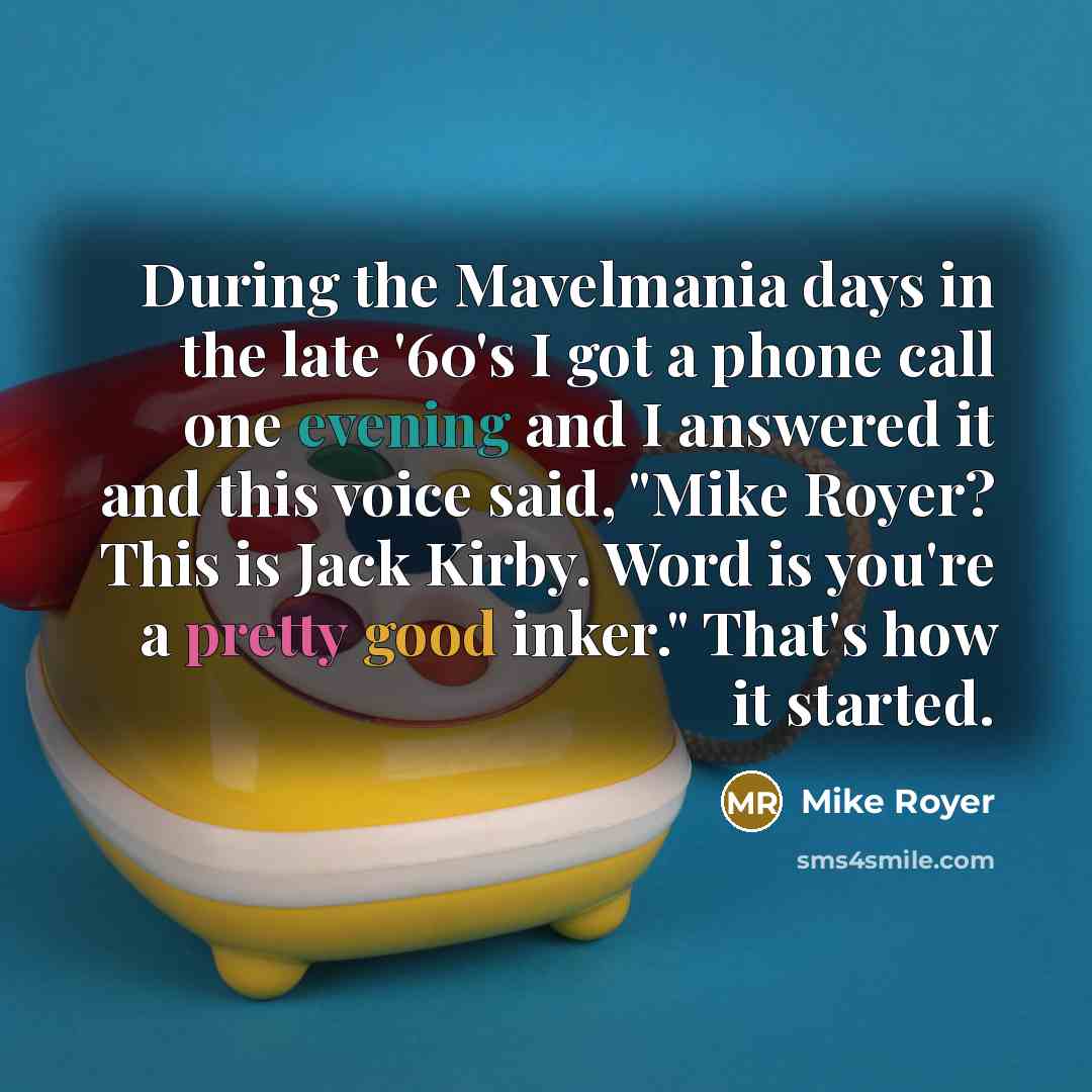 “During the Mavelmania days in the late '60's I got a phone call one evening and I answered it and this voice said, "Mike Royer? This is Jack Kirby. Word is you're a pretty good inker." That's how it started.” quote by Mike Royer