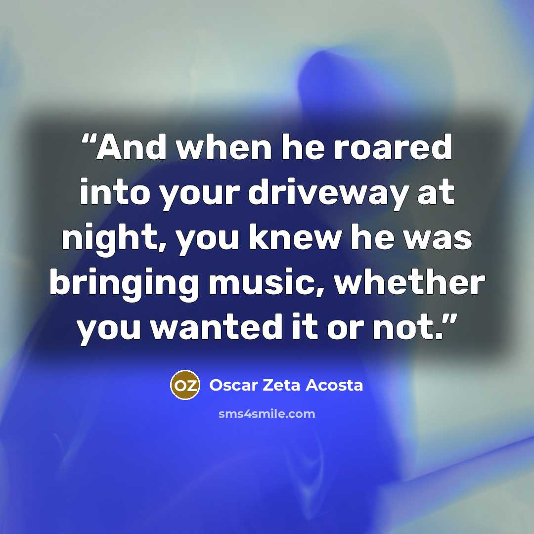 “And when he roared into your driveway at night, you knew he was bringing music, whether you wanted it or not.” quote by Oscar Zeta Acosta
