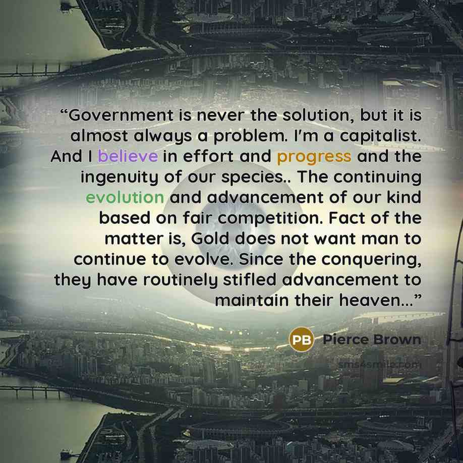 “Government is never the solution, but it is almost always a problem. I'm a capitalist. And I believe in effort and progress and the ingenuity of our species.. The continuing evolution and advancement of our kind based on fair competition. Fact of the matter is, Gold does not want man to continue…” quote by Pierce Brown