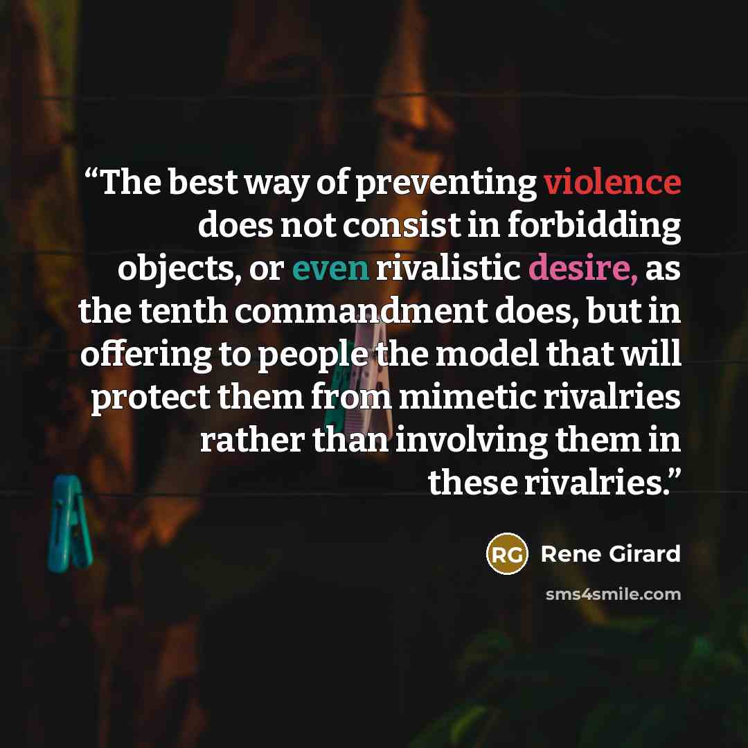 “The best way of preventing violence does not consist in forbidding objects, or even rivalistic desire, as the tenth commandment does, but in offering to people the model that will protect them from mimetic rivalries rather than involving them in these rivalries.” quote by René Girard